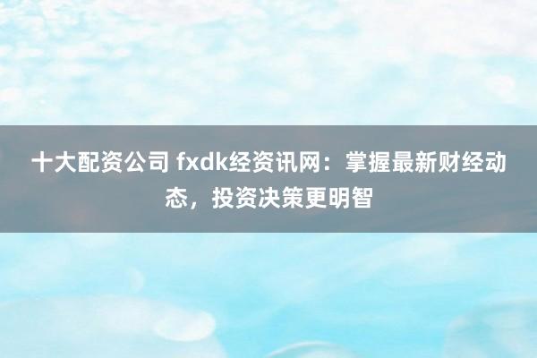 十大配资公司 fxdk经资讯网：掌握最新财经动态，投资决策更明智