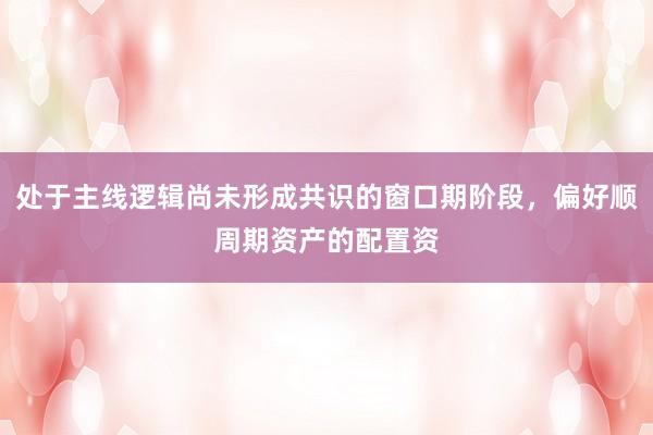 处于主线逻辑尚未形成共识的窗口期阶段，偏好顺周期资产的配置资