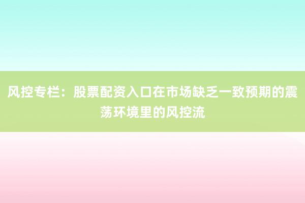 风控专栏：股票配资入口在市场缺乏一致预期的震荡环境里的风控流