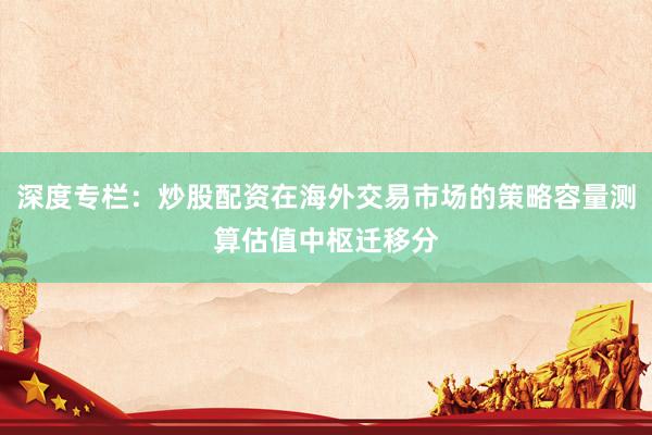 深度专栏：炒股配资在海外交易市场的策略容量测算估值中枢迁移分