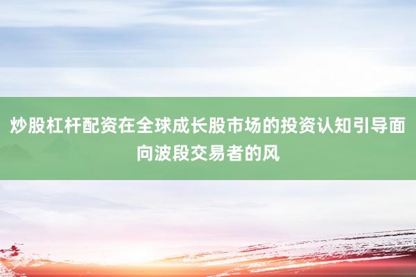 炒股杠杆配资在全球成长股市场的投资认知引导面向波段交易者的风