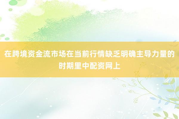在跨境资金流市场在当前行情缺乏明确主导力量的时期里中配资网上
