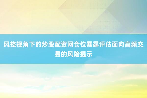 风控视角下的炒股配资网仓位暴露评估面向高频交易的风险提示