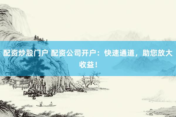 配资炒股门户 配资公司开户：快速通道，助您放大收益！