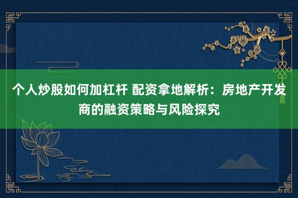 个人炒股如何加杠杆 配资拿地解析：房地产开发商的融资策略与风险探究