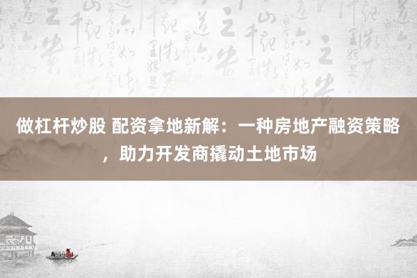 做杠杆炒股 配资拿地新解：一种房地产融资策略，助力开发商撬动土地市场