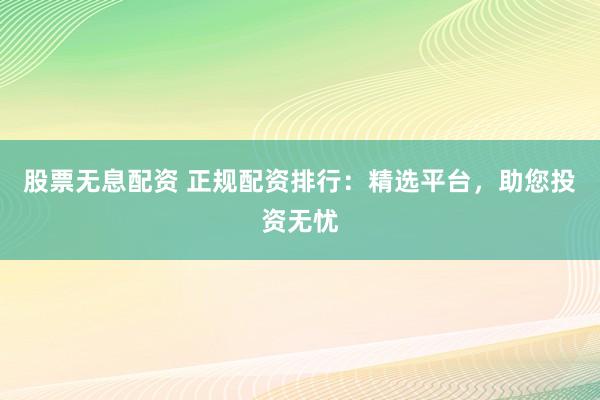 股票无息配资 正规配资排行：精选平台，助您投资无忧