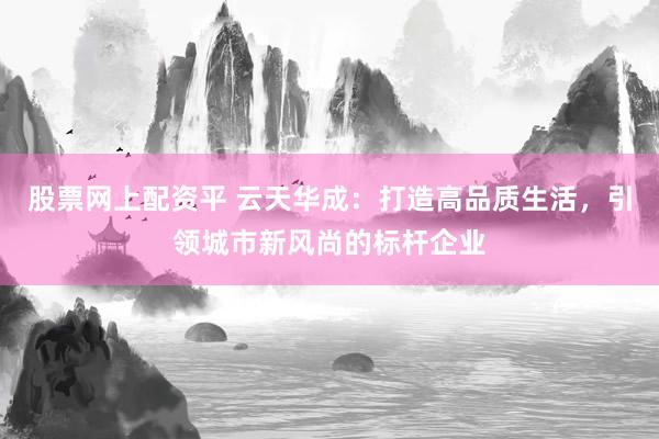 股票网上配资平 云天华成：打造高品质生活，引领城市新风尚的标杆企业