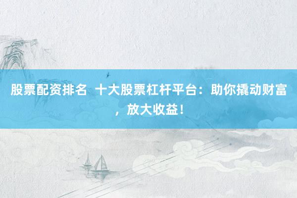股票配资排名  十大股票杠杆平台：助你撬动财富，放大收益！