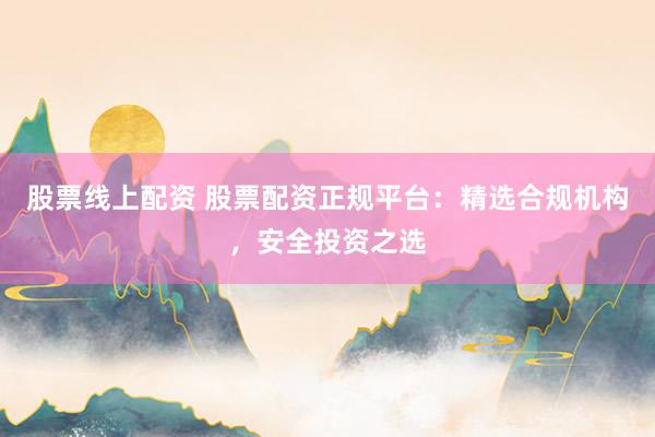 股票线上配资 股票配资正规平台：精选合规机构，安全投资之选
