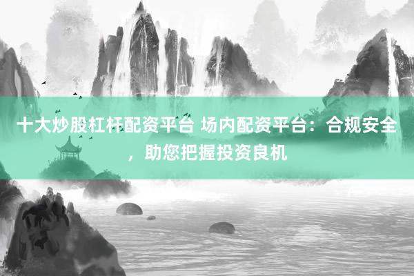 十大炒股杠杆配资平台 场内配资平台：合规安全，助您把握投资良机