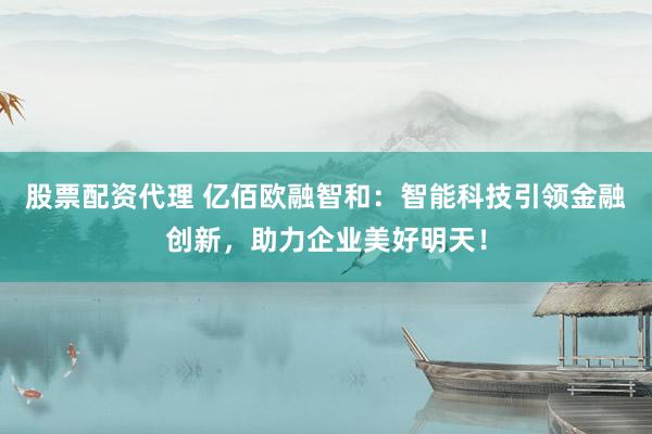股票配资代理 亿佰欧融智和:智能科技引领金融创新,助力企业美好明天!