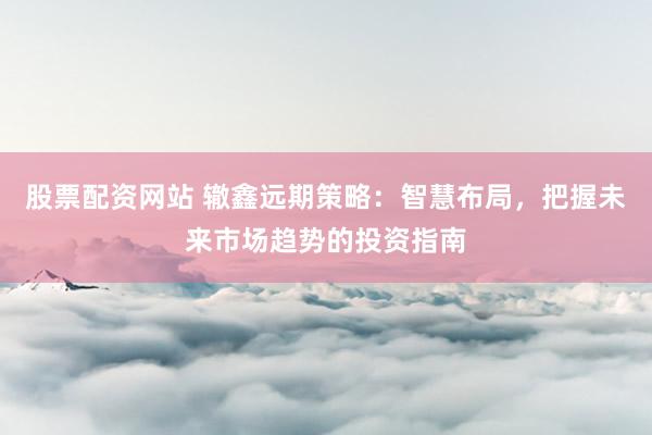股票配资网站 辙鑫远期策略：智慧布局，把握未来市场趋势的投资指南