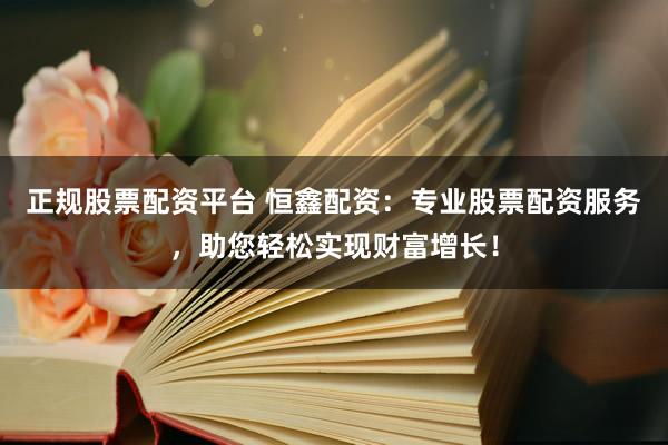 正规股票配资平台 恒鑫配资：专业股票配资服务，助您轻松实现财富增长！