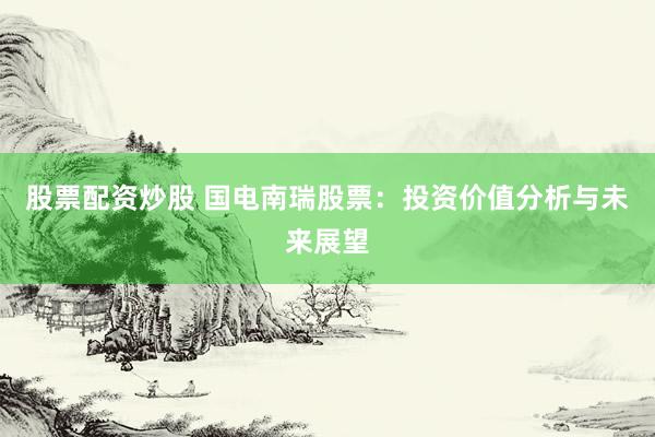 股票配资炒股 国电南瑞股票：投资价值分析与未来展望