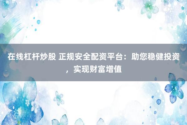 在线杠杆炒股 正规安全配资平台：助您稳健投资，实现财富增值