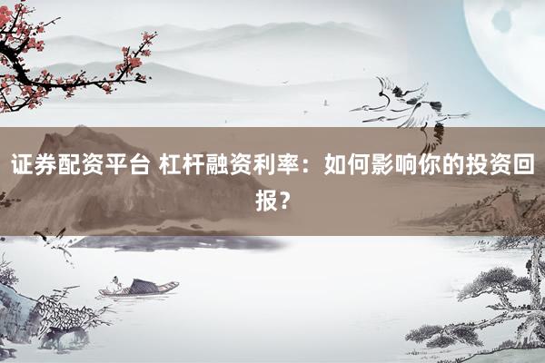 证券配资平台 杠杆融资利率:如何影响你的投资回报?