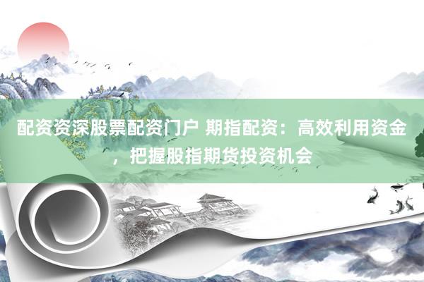 配资资深股票配资门户 期指配资：高效利用资金，把握股指期货投资机会