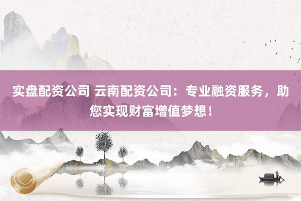实盘配资公司 云南配资公司：专业融资服务，助您实现财富增值梦想！