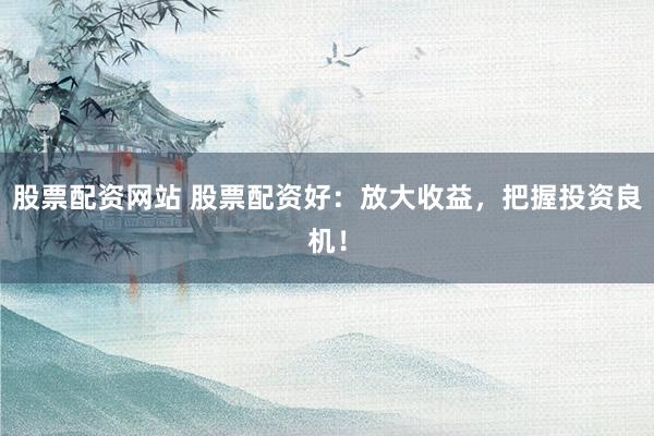 股票配资网站 股票配资好：放大收益，把握投资良机！