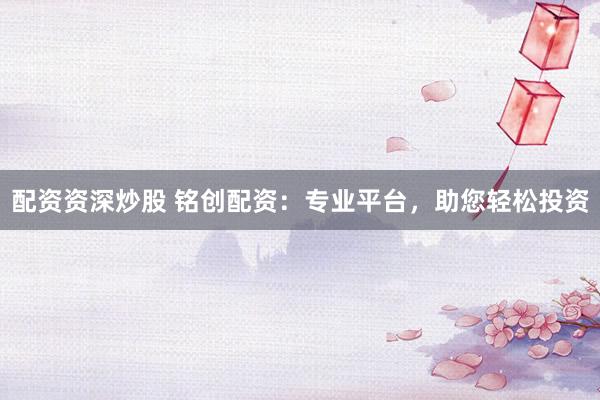 配资资深炒股 铭创配资：专业平台，助您轻松投资