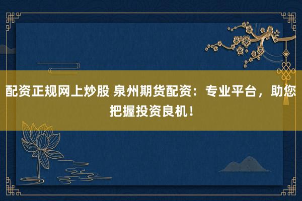 配资正规网上炒股 泉州期货配资：专业平台，助您把握投资良机！