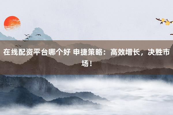 在线配资平台哪个好 申捷策略：高效增长，决胜市场！