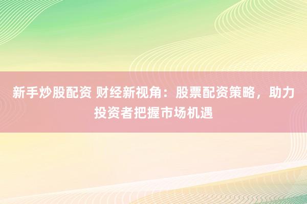 新手炒股配资 财经新视角：股票配资策略，助力投资者把握市场机遇