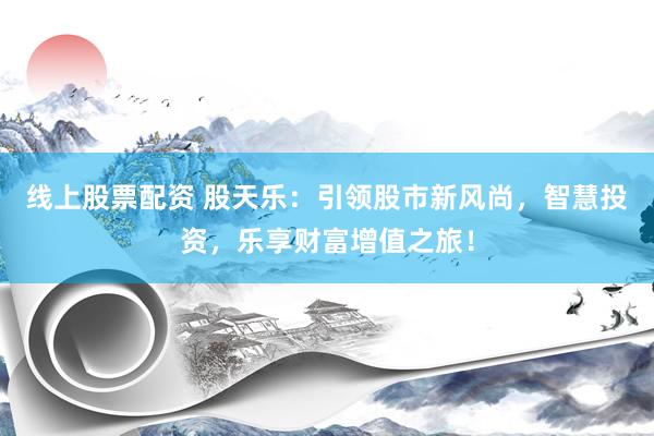 线上股票配资 股天乐:引领股市新风尚,智慧投资,乐享财富增值之旅!