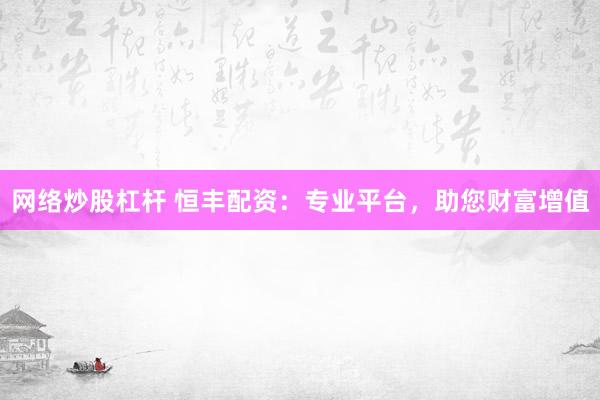 网络炒股杠杆 恒丰配资：专业平台，助您财富增值