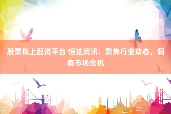 股票线上配资平台 恒达资讯：聚焦行业动态，洞察市场先机