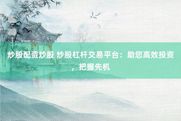 炒股配资炒股 炒股杠杆交易平台：助您高效投资，把握先机