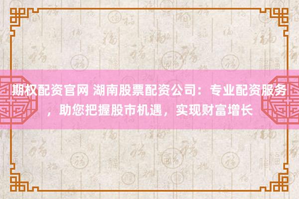 期权配资官网 湖南股票配资公司：专业配资服务，助您把握股市机遇，实现财富增长
