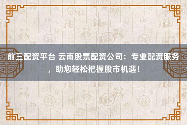 前三配资平台 云南股票配资公司：专业配资服务，助您轻松把握股市机遇！