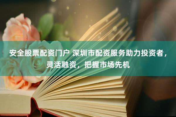安全股票配资门户 深圳市配资服务助力投资者，灵活融资，把握市场先机