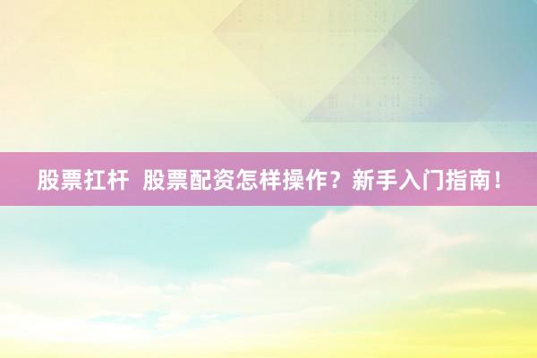 股票扛杆  股票配资怎样操作？新手入门指南！