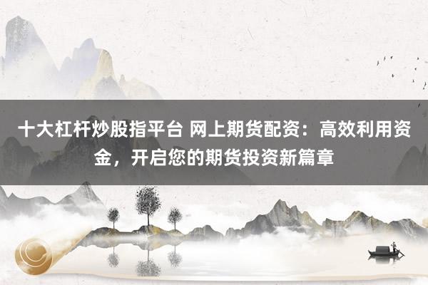 十大杠杆炒股指平台 网上期货配资：高效利用资金，开启您的期货投资新篇章