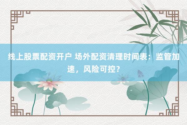 线上股票配资开户 场外配资清理时间表：监管加速，风险可控？