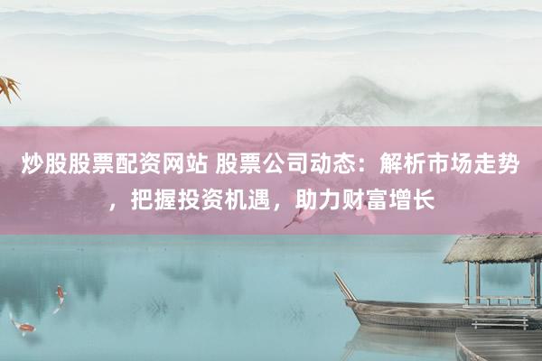 炒股股票配资网站 股票公司动态：解析市场走势，把握投资机遇，助力财富增长