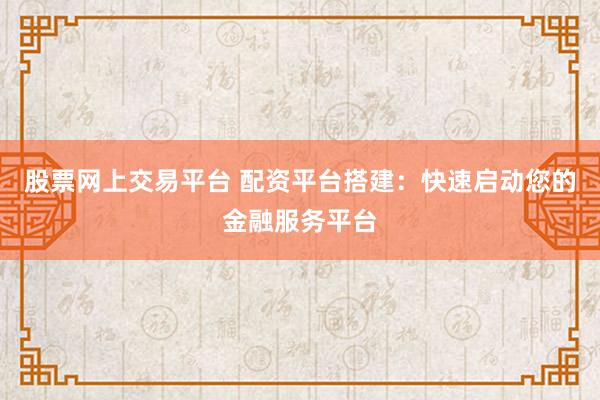 股票网上交易平台 配资平台搭建：快速启动您的金融服务平台