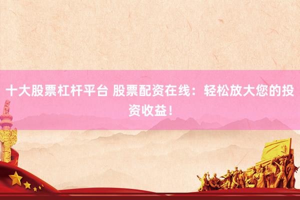 十大股票杠杆平台 股票配资在线：轻松放大您的投资收益！