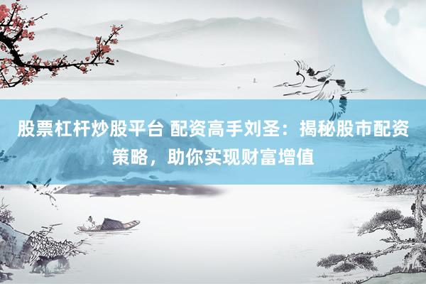 股票杠杆炒股平台 配资高手刘圣：揭秘股市配资策略，助你实现财富增值