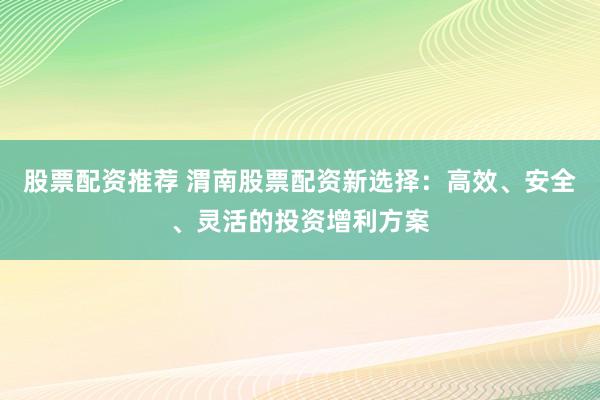 股票配资推荐 渭南股票配资新选择：高效、安全、灵活的投资增利方案