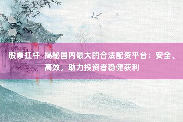 股票扛杆  揭秘国内最大的合法配资平台：安全、高效，助力投资者稳健获利