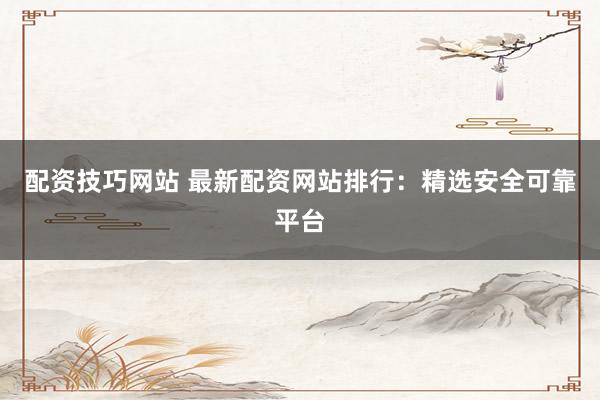 配资技巧网站 最新配资网站排行：精选安全可靠平台