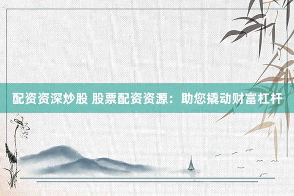 配资资深炒股 股票配资资源：助您撬动财富杠杆