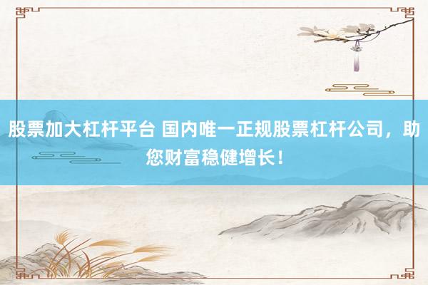 股票加大杠杆平台 国内唯一正规股票杠杆公司，助您财富稳健增长！