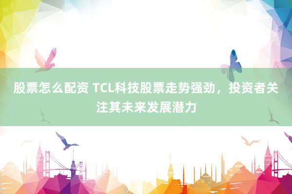 股票怎么配资 TCL科技股票走势强劲，投资者关注其未来发展潜力