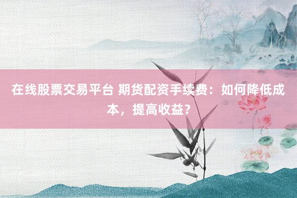 在线股票交易平台 期货配资手续费：如何降低成本，提高收益？