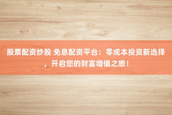 股票配资炒股 免息配资平台：零成本投资新选择，开启您的财富增值之旅！